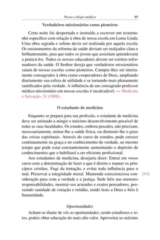 Nosso colégio médico                    89

           Verdadeiros missionários como pioneiros
    Certa noite fui despertada e instruída a escrever um testemu-
nho especíﬁco com relação à obra de nossa escola em Loma Linda.
Uma obra sagrada e solene devia ser realizada por aquela escola.
Os ensinamentos da reforma da saúde deviam ser realçados clara e
brilhantemente, para que todos os jovens que assistiam aprendessem
a praticá-los. Todos os nossos educadores devem ser estritos refor-
madores da saúde. O Senhor deseja que verdadeiros missionários
saiam de nossas escolas como pioneiros. Cumpre-lhes ser inteira-
mente consagrados à obra como cooperadores de Deus, ampliando
diariamente sua esfera de utilidade e se tornando mais plenamente
santiﬁcados pela verdade. A inﬂuência de um consagrado professor
médico-missionário em nossas escolas é incalculável. — Medicina
e Salvação, 31 (1908).

                    O estudante de medicina
    Enquanto se prepara para sua proﬁssão, o estudante de medicina
deve ser animado a atingir o máximo desenvolvimento possível de
todas as suas faculdades. Os estudos, embora puxados, não precisam,
necessariamente, minar-lhe a saúde física, ou diminuir-lhe o gozo
das coisas espirituais. Através do curso de estudos, pode crescer
continuamente na graça e no conhecimento da verdade, ao mesmo
tempo que pode estar constantemente aumentando o depósito de
conhecimentos que o habilitará a ser eﬁciente proﬁssional.
    Aos estudantes de medicina, desejaria dizer: Entrai em vosso
curso com a determinação de fazer o que é direito e manter os prin-
cípios cristãos. Fugi da tentação, e evitai toda inﬂuência para o
mal. Preservai a integridade moral. Mantende conscienciosa con- [64]
sideração para com a verdade e a justiça. Sede ﬁéis nas menores
responsabilidades, mostrai-vos acurados e exatos pensadores, pos-
suindo sanidade de coração e retidão, sendo leais a Deus e ﬁéis à
humanidade.

                          Oportunidades
    Acham-se diante de vós as oportunidades; sendo estudiosos e re-
tos, podeis obter educação do mais alto valor. Aproveitai ao máximo
 