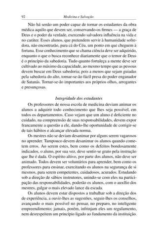 92                       Medicina e Salvação

    Não há senão um poder capaz de tornar os estudantes da obra
médica aquilo que devem ser, conservando-os ﬁrmes — a graça de
Deus e o poder da verdade, exercendo salvadora inﬂuência na vida e
no caráter. Esses alunos, que pretendem servir à humanidade sofre-
dora, não encontrarão, para cá do Céu, um ponto em que cheguem à
fortuna. Esse conhecimento que se chama ciência deve ser adquirido,
enquanto o que o busca reconhece diariamente que o temor de Deus
é o princípio da sabedoria. Tudo quanto fortaleça a mente deve ser
cultivado ao máximo da capacidade, ao mesmo tempo que as pessoas
devem buscar em Deus sabedoria; pois a menos que sejam guiadas
pela sabedoria do alto, tornar-se-ão fácil presa do poder enganador
de Satanás. Tornar-se-ão importantes aos próprios olhos, arrogantes
e presunçosas.

                     Integridade dos estudantes
    Os professores de nossa escola de medicina deviam animar os
alunos a adquirir todo conhecimento que lhes seja possível, em
todos os departamentos. Caso vejam que um aluno é deﬁciente no
cuidado, na compreensão de suas responsabilidades, devem expor
francamente a questão a ele, dando-lhe oportunidade de corrigir-se
de tais hábitos e alcançar elevada norma.
    Os mestres não se deviam desanimar por alguns serem vagarosos
no aprender. Tampouco devem desanimar os alunos quando come-
tem erros. Ao serem estes, bem como os defeitos bondosamente
indicados, o aluno, por sua vez, deve sentir-se grato pela instrução
que lhe é dada. O espírito altivo, por parte dos alunos, não deve ser
animado. Todos devem ser voluntários para aprender, bem como os
professores para ensinar, exercitando os alunos na segurança de si
mesmos, para serem competentes, cuidadosos, acurados. Estudando
sob a direção de sábios instrutores, unindo-se com eles na partici-
pação das responsabilidades, poderão os alunos, com o auxílio dos
mestres, galgar o mais elevado lance da escada.
    Os alunos devem estar dispostos a trabalhar sob a direção dos
de experiência, a ouvir-lhes as sugestões, seguir-lhes os conselhos,
avançando o mais possível no pensar, no preparo, no inteligente
empreendimento; jamais, porém, infrinjam eles um regulamento,
nem desrespeitem um princípio ligado ao fundamento da instituição.
 