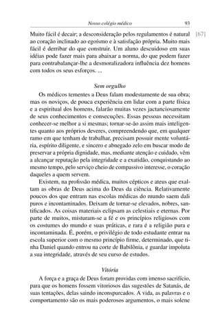 Nosso colégio médico                     93

Muito fácil é decair; a desconsideração pelos regulamentos é natural [67]
ao coração inclinado ao egoísmo e à satisfação própria. Muito mais
fácil é derribar do que construir. Um aluno descuidoso em suas
idéias pode fazer mais para abaixar a norma, do que podem fazer
para contrabalançar-lhe a desmoralizadora inﬂuência dez homens
com todos os seus esforços. ...

                              Sem orgulho
     Os médicos tementes a Deus falam modestamente de sua obra;
mas os noviços, de pouca experiência em lidar com a parte física
e a espiritual dos homens, falarão muitas vezes jactanciosamente
de seus conhecimentos e consecuções. Essas pessoas necessitam
conhecer-se melhor a si mesmas; tornar-se-ão assim mais inteligen-
tes quanto aos próprios deveres, compreendendo que, em qualquer
ramo em que tenham de trabalhar, precisam possuir mente voluntá-
ria, espírito diligente, e sincero e abnegado zelo em buscar modo de
preservar a própria dignidade, mas, mediante atenção e cuidado, vêm
a alcançar reputação pela integridade e a exatidão, conquistando ao
mesmo tempo, pelo serviço cheio de compassivo interesse, o coração
daqueles a quem servem.
     Existem, na proﬁssão médica, muitos cépticos e ateus que exal-
tam as obras de Deus acima do Deus da ciência. Relativamente
poucos dos que entram nas escolas médicas do mundo saem dali
puros e incontaminados. Deixam de tornar-se elevados, nobres, san-
tiﬁcados. As coisas materiais eclipsam as celestiais e eternas. Por
parte de muitos, misturam-se a fé e os princípios religiosos com
os costumes do mundo e suas práticas, e rara é a religião pura e
incontaminada. É, porém, o privilégio de todo estudante entrar na
escola superior com o mesmo princípio ﬁrme, determinado, que ti-
nha Daniel quando entrou na corte de Babilônia, e guardar impoluta
a sua integridade, através de seu curso de estudos.

                               Vitória
   A força e a graça de Deus foram providas com imenso sacrifício,
para que os homens fossem vitoriosos das sugestões de Satanás, de
suas tentações, delas saindo inconspurcados. A vida, as palavras e o
comportamento são os mais poderosos argumentos, o mais solene
 