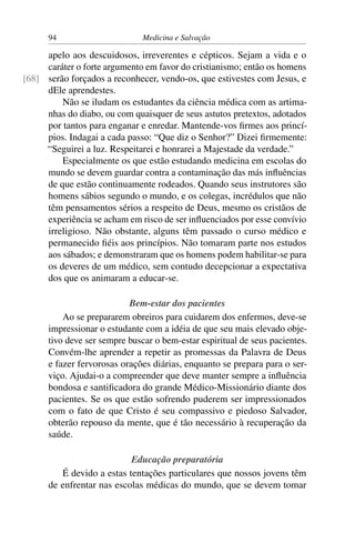 94                       Medicina e Salvação

     apelo aos descuidosos, irreverentes e cépticos. Sejam a vida e o
     caráter o forte argumento em favor do cristianismo; então os homens
[68] serão forçados a reconhecer, vendo-os, que estivestes com Jesus, e
     dEle aprendestes.
         Não se iludam os estudantes da ciência médica com as artima-
     nhas do diabo, ou com quaisquer de seus astutos pretextos, adotados
     por tantos para enganar e enredar. Mantende-vos ﬁrmes aos princí-
     pios. Indagai a cada passo: “Que diz o Senhor?” Dizei ﬁrmemente:
     “Seguirei a luz. Respeitarei e honrarei a Majestade da verdade.”
         Especialmente os que estão estudando medicina em escolas do
     mundo se devem guardar contra a contaminação das más inﬂuências
     de que estão continuamente rodeados. Quando seus instrutores são
     homens sábios segundo o mundo, e os colegas, incrédulos que não
     têm pensamentos sérios a respeito de Deus, mesmo os cristãos de
     experiência se acham em risco de ser inﬂuenciados por esse convívio
     irreligioso. Não obstante, alguns têm passado o curso médico e
     permanecido ﬁéis aos princípios. Não tomaram parte nos estudos
     aos sábados; e demonstraram que os homens podem habilitar-se para
     os deveres de um médico, sem contudo decepcionar a expectativa
     dos que os animaram a educar-se.

                           Bem-estar dos pacientes
          Ao se prepararem obreiros para cuidarem dos enfermos, deve-se
      impressionar o estudante com a idéia de que seu mais elevado obje-
      tivo deve ser sempre buscar o bem-estar espiritual de seus pacientes.
      Convém-lhe aprender a repetir as promessas da Palavra de Deus
      e fazer fervorosas orações diárias, enquanto se prepara para o ser-
      viço. Ajudai-o a compreender que deve manter sempre a inﬂuência
      bondosa e santiﬁcadora do grande Médico-Missionário diante dos
      pacientes. Se os que estão sofrendo puderem ser impressionados
      com o fato de que Cristo é seu compassivo e piedoso Salvador,
      obterão repouso da mente, que é tão necessário à recuperação da
      saúde.

                           Educação preparatória
         É devido a estas tentações particulares que nossos jovens têm
      de enfrentar nas escolas médicas do mundo, que se devem tomar
 