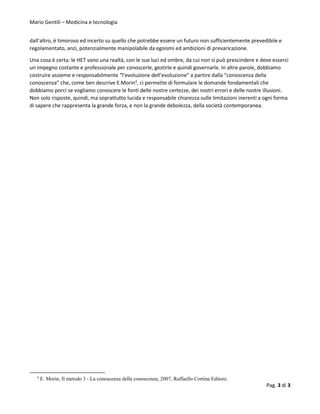 Mario Gentili – Medicina e tecnologia
Pag. 3 di 3
dall’altro, è timoroso ed incerto su quello che potrebbe essere un futuro non sufficientemente prevedibile e
regolamentato, anzi, potenzialmente manipolabile da egoismi ed ambizioni di prevaricazione.
Una cosa è certa: le HET sono una realtà, con le sue luci ed ombre, da cui non si può prescindere e deve esserci
un impegno costante e professionale per conoscerle, gestirle e quindi governarle. In altre parole, dobbiamo
costruire assieme e responsabilmente “l’evoluzione dell’evoluzione” a partire dalla “conoscenza della
conoscenza” che, come ben descrive E.Morin4
, ci permette di formulare le domande fondamentali che
dobbiamo porci se vogliamo conoscere le fonti delle nostre certezze, dei nostri errori e delle nostre illusioni.
Non solo risposte, quindi, ma soprattutto lucida e responsabile chiarezza sulle limitazioni inerenti a ogni forma
di sapere che rappresenta la grande forza, e non la grande debolezza, della società contemporanea.
4
E. Morin, Il metodo 3 - La conoscenza della conoscenza, 2007, Raffaello Cortina Editore.
 