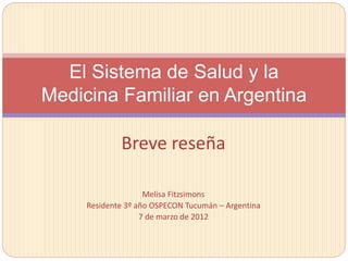 Breve reseña
Melisa Fitzsimons
Residente 3º año OSPECON Tucumán – Argentina
7 de marzo de 2012
El Sistema de Salud y la
Medicina Familiar en Argentina
 