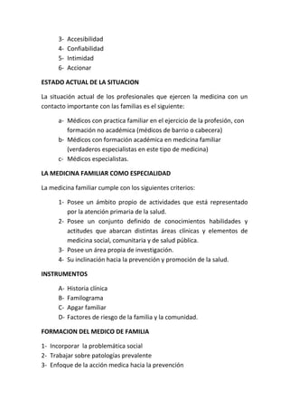 3-   Accesibilidad
      4-   Confiabilidad
      5-   Intimidad
      6-   Accionar

ESTADO ACTUAL DE LA SITUACION

La situación actual de los profesionales que ejercen la medicina con un
contacto importante con las familias es el siguiente:

      a- Médicos con practica familiar en el ejercicio de la profesión, con
         formación no académica (médicos de barrio o cabecera)
      b- Médicos con formación académica en medicina familiar
         (verdaderos especialistas en este tipo de medicina)
      c- Médicos especialistas.

LA MEDICINA FAMILIAR COMO ESPECIALIDAD

La medicina familiar cumple con los siguientes criterios:

      1- Posee un ámbito propio de actividades que está representado
         por la atención primaria de la salud.
      2- Posee un conjunto definido de conocimientos habilidades y
         actitudes que abarcan distintas áreas clínicas y elementos de
         medicina social, comunitaria y de salud pública.
      3- Posee un área propia de investigación.
      4- Su inclinación hacia la prevención y promoción de la salud.

INSTRUMENTOS

      A-   Historia clínica
      B-   Familograma
      C-   Apgar familiar
      D-   Factores de riesgo de la familia y la comunidad.

FORMACION DEL MEDICO DE FAMILIA

1- Incorporar la problemática social
2- Trabajar sobre patologías prevalente
3- Enfoque de la acción medica hacia la prevención
 