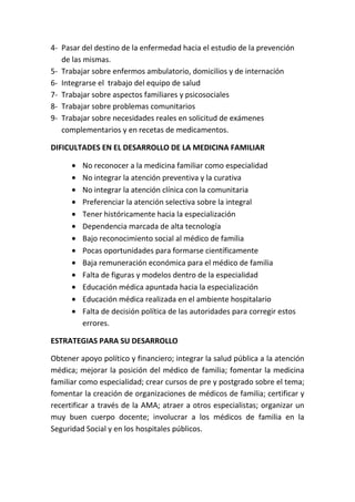 4- Pasar del destino de la enfermedad hacia el estudio de la prevención
   de las mismas.
5- Trabajar sobre enfermos ambulatorio, domicilios y de internación
6- Integrarse el trabajo del equipo de salud
7- Trabajar sobre aspectos familiares y psicosociales
8- Trabajar sobre problemas comunitarios
9- Trabajar sobre necesidades reales en solicitud de exámenes
   complementarios y en recetas de medicamentos.

DIFICULTADES EN EL DESARROLLO DE LA MEDICINA FAMILIAR

         No reconocer a la medicina familiar como especialidad
         No integrar la atención preventiva y la curativa
         No integrar la atención clínica con la comunitaria
         Preferenciar la atención selectiva sobre la integral
         Tener históricamente hacia la especialización
         Dependencia marcada de alta tecnología
         Bajo reconocimiento social al médico de familia
         Pocas oportunidades para formarse científicamente
         Baja remuneración económica para el médico de familia
         Falta de figuras y modelos dentro de la especialidad
         Educación médica apuntada hacia la especialización
         Educación médica realizada en el ambiente hospitalario
         Falta de decisión política de las autoridades para corregir estos
         errores.

ESTRATEGIAS PARA SU DESARROLLO

Obtener apoyo político y financiero; integrar la salud pública a la atención
médica; mejorar la posición del médico de familia; fomentar la medicina
familiar como especialidad; crear cursos de pre y postgrado sobre el tema;
fomentar la creación de organizaciones de médicos de familia; certificar y
recertificar a través de la AMA; atraer a otros especialistas; organizar un
muy buen cuerpo docente; involucrar a los médicos de familia en la
Seguridad Social y en los hospitales públicos.
 
