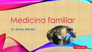Medicina familiar
Dr. Alonso Méndez
15 de Abril
 