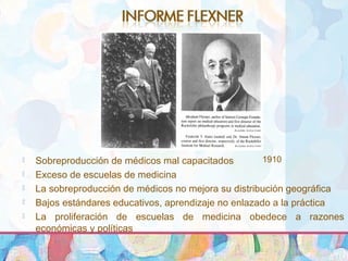1910 Sobreproducción de médicos mal capacitados
 Exceso de escuelas de medicina
 La sobreproducción de médicos no mejora su distribución geográfica
 Bajos estándares educativos, aprendizaje no enlazado a la práctica
 La proliferación de escuelas de medicina obedece a razones
económicas y políticas
 