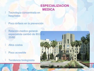 ESPECIALIZACION
MEDICA
 Tecnología concentrada en
hospitales
 Poco énfasis en la prevención
 Relación medico general-
especialista cambió de 80/20 a
20/80
 Altos costos
 Poco accesible
 Tendencia biologísista
 
