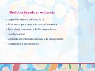 Medicina basada en evidencia
• Legado de Archie Cochrane, 1972.
• Movimiento para mejorar la educación medica.
• Aprendizaje basado en solución de problemas.
• Interdisciplinario.
• Desarrollo de habilidades clínicas y de comunicación.
• Integración de conocimientos.
 