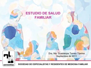 SOCIEDAD DE ESPECIALISTAS Y RESIDENTES DE MEDICINA FAMILIAR
ESTUDIO DE SALUD
FAMILIAR
Dra. Ma. Guadalupe Tamez Tijerina
Septiembre de 2011
 