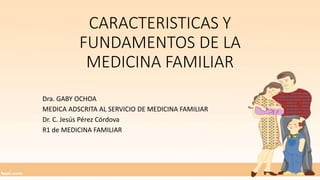 CARACTERISTICAS Y
FUNDAMENTOS DE LA
MEDICINA FAMILIAR
Dra. GABY OCHOA
MEDICA ADSCRITA AL SERVICIO DE MEDICINA FAMILIAR
Dr. C. Jesús Pérez Córdova
R1 de MEDICINA FAMILIAR
 