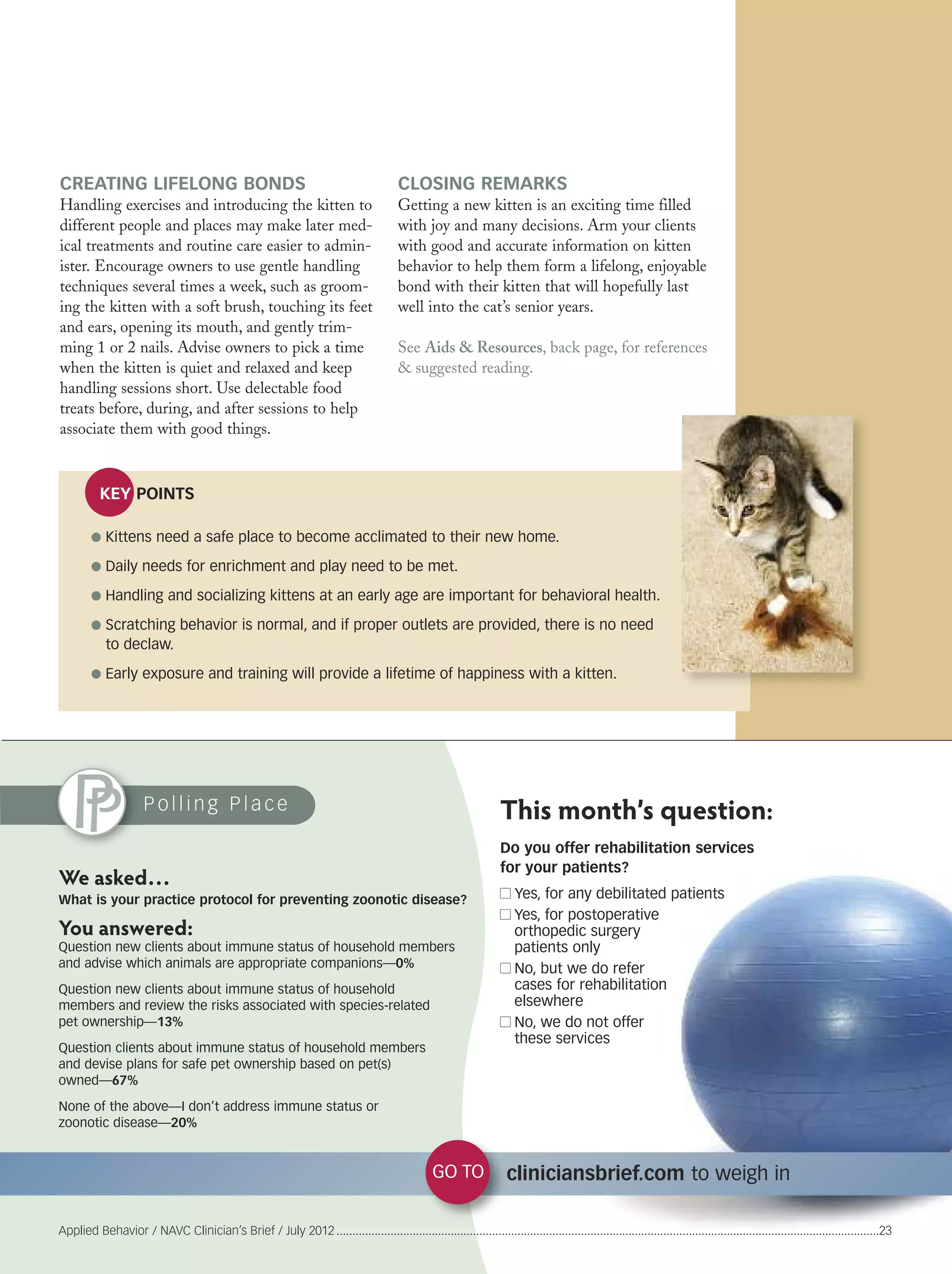 CREATING LIFELONG BONDS
Handling exercises and introducing the kitten to
different people and places may make later med-
ical treatments and routine care easier to admin-
ister. Encourage owners to use gentle handling
techniques several times a week, such as groom-
ing the kitten with a soft brush, touching its feet
and ears, opening its mouth, and gently trim-
ming 1 or 2 nails. Advise owners to pick a time
when the kitten is quiet and relaxed and keep
handling sessions short. Use delectable food
treats before, during, and after sessions to help
associate them with good things.
KEY POINTS
P o l l i n g P l a c e
GO TO cliniciansbrief.com to weigh in
Applied Behavior / NAVC Clinician’s Brief / July 2012 ...........................................................................................................................................................................23
Do you offer rehabilitation services
for your patients?
Yes, for any debilitated patients
Yes, for postoperative
orthopedic surgery
patients only
No, but we do refer
cases for rehabilitation
elsewhere
No, we do not offer
these services
We asked…
What is your practice protocol for preventing zoonotic disease?
You answered:
Question new clients about immune status of household members
and advise which animals are appropriate companions––0%
Question new clients about immune status of household
members and review the risks associated with species-related
pet ownership––13%
Question clients about immune status of household members
and devise plans for safe pet ownership based on pet(s)
owned––67%
None of the above—I don’t address immune status or
zoonotic disease—20%
This month’s question:
G Kittens need a safe place to become acclimated to their new home.
G Daily needs for enrichment and play need to be met.
G Handling and socializing kittens at an early age are important for behavioral health.
G Scratching behavior is normal, and if proper outlets are provided, there is no need
to declaw.
G Early exposure and training will provide a lifetime of happiness with a kitten.
CLOSING REMARKS
Getting a new kitten is an exciting time filled
with joy and many decisions. Arm your clients
with good and accurate information on kitten
behavior to help them form a lifelong, enjoyable
bond with their kitten that will hopefully last
well into the cat’s senior years.
See Aids & Resources, back page, for references
& suggested reading.
 