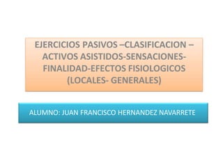ALUMNO: JUAN FRANCISCO HERNANDEZ NAVARRETE
EJERCICIOS PASIVOS –CLASIFICACION –
ACTIVOS ASISTIDOS-SENSACIONES-
FINALIDAD-EFECTOS FISIOLOGICOS
(LOCALES- GENERALES)
 