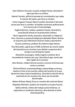 ·Jean Zuléman Amussat, cirujano urólogo francés, describió el
signo que lleva su nombre.
·Gabriel Tourdes, definió el periodo de incertidumbre que rodea
la muerte del sujeto, que lleva su nombre.
·Victor-Auguste-François Morel-Lavalleé, describió el derrame
seroso que lleva su nombre. Ha dejado numerosas publicaciones
en el terreno de la traumatología.
·Eugène Bonchut, médico y pediatra francés, describió la
auscultación directa en la paralización cardíaca.
·Henri Legrand du Saulle, psiquiatra, desarrolló su trabajo en
París. Durante su juventud trabajó para Bénédict Morel. Realizo
un esquema para diferenciar lesiones vitales y posmórtem.
·Cesare Lombrosso, profesor de medicina legal italiano.
·Paul Brouardel, sugirió que el SMSL (síndrome de muerte súbita
del lactante) era en muchos casos debido a espasmos de la
laringe o una bronquitis capilar.
·Alexandre Lacassagne, médico legista y profesor de la
facutaldad de medicina de Lyon. Describió el rigor mortis (del
latín rigidez de la muerte).
·John Glaister, médico forense escocés, enuncio la fórmula que
recibe su nombre.
·Richard Paltauf, anatomopatólogo y bacteriólogo austriaco,
implico el timo en las muertes súbitas del lactante en lo que
denominó status thymo-lymphaticus. Describió la dilución de las
equimosis en los muertos más claras con los bordes
diseminados.
·Robert Williams Wood, físico en inventor del cristal de Wood.
·Hippolyte Morestin, profesor de anatomía y cirujano francés.
·Stefan Jellinek, médico del trabajo austro-británico, se
especializó en accidentes eléctricos, describiendo la lesión
electroespecífica.
 