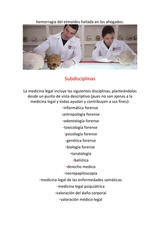 hemorragia del etmoides hallada en los ahogados.
Subdisciplinas
La medicina legal incluye las siguientes disciplinas, planteándolas
desde un punto de vista descriptivo (pues no son ajenas a la
medicina legal y todas ayudan y contribuyen a sus fines):
-informática forense
-antropología forense
-odontología forense
-toxicología forense
-psicología forense
-genética forense
-biología forense
-tanatología
-balística
-derecho medico
-necropapiloscopía
-medicina legal de las enfermedades somáticas
-medicina legal psiquiátrica
-valoración del daño corporal
-valoración médico-legal
 