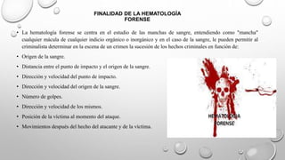 FINALIDAD DE LA HEMATOLOGÍA
FORENSE
• La hematología forense se centra en el estudio de las manchas de sangre, entendiendo como "mancha"
cualquier mácula de cualquier indicio orgánico o inorgánico y en el caso de la sangre, le pueden permitir al
criminalista determinar en la escena de un crimen la sucesión de los hechos criminales en función de:
• Origen de la sangre.
• Distancia entre el punto de impacto y el origen de la sangre.
• Dirección y velocidad del punto de impacto.
• Dirección y velocidad del origen de la sangre.
• Número de golpes.
• Dirección y velocidad de los mismos.
• Posición de la víctima al momento del ataque.
• Movimientos después del hecho del atacante y de la víctima.
 