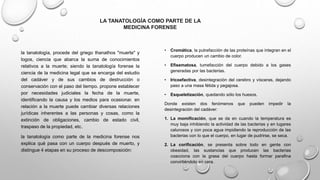• Cromática, la putrefacción de las proteínas que integran en el
cuerpo producen un cambio de color.
• Efisematosa, tumefacción del cuerpo debido a los gases
generadas por las bacterias.
• Iricoefactiva, desintegración del cerebro y vísceras, dejando
paso a una masa fétida y pegajosa.
• Esqueletización, quedando sólo los huesos.
Donde existen dos fenómenos que pueden impedir la
desintegración del cadáver:
1. La momificación, que se da en cuando la temperatura es
muy baja inhibiendo la actividad de las bacterias y en lugares
calurosos y con poca agua impidiendo la reproducción de las
bacterias con lo que el cuerpo, en lugar de pudrirse, se seca.
2. La corificación, se presenta sobre todo en gente con
obesidad, las sustancias que producen las bacterias
coacciona con la grasa del cuerpo hasta formar parafina
convirtiéndolo en cera.
la tanatología, procede del griego thanathos "muerte" y
logos, ciencia que abarca la suma de conocimientos
relativos a la muerte; siendo la tanatología forense la
ciencia de la medicina legal que se encarga del estudio
del cadáver y de sus cambios de destrucción o
conservación con el paso del tiempo. propone establecer
por necesidades judiciales la fecha de la muerte,
identificando la causa y los medios para ocasionar. en
relación a la muerte puede cambiar diversas relaciones
jurídicas inherentes a las personas y cosas, como la
extinción de obligaciones, cambio de estado civil,
traspaso de la propiedad, etc.
la tanatología como parte de la medicina forense nos
explica qué pasa con un cuerpo después de muerto, y
distingue 4 etapas en su proceso de descomposición:
LA TANATOLOGÍA COMO PARTE DE LA
MEDICINA FORENSE
 