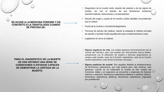 SE ACUDE A LA MEDICINA FORENSE Y EN
CONCRETO A LA TANATOLOGÍA CUANDO
SE PRECISA DE:
• Diagnóstico de la muerte cierta. estudio del cadáver y de los signos de
muerte, así con el estudio de sus fenómenos evolutivos
(transformadores, destructores y conservadores)
• Estudio del origen y causa de la muerte y todas aquellas circunstancias
que la rodean
• Fecha de la muerte o cronotanatodiagnóstico
• Técnicas de estudio del cadáver, siendo la autopsia el método principal
de estudio y también todas aquellas técnicas complementarias a esta.
• Legislación en torno al cadáver.
PARA EL DIAGNÓSTICO DE LA MUERTE
SE HAN DEFINIDO UNA SERIE DE
CONDICIONES O ESTADOS CAPACES
DE DEMOSTRAR LA CERTEZA DE LA
MUERTE:
• Signos negativos de vida. Los cuales aparecen tempranamente tras la
muerte del individuo, pero que pueden ser clínicamente menos fiables.
actualmente con la utilización de medios y técnicas diagnósticos su
certeza está resulta: cese de la función respiratoria, cese de la función
cardio-respiratoria, cese de las funciones nerviosas.
• Signos positivos de muerte. Son aquellos debidos al establecimiento
de fenómenos cadavéricos. son más tardíos pero más certeros, solo
aparecen cuando se ha instaurado la muerte ya han cesado las
funciones vitales y el organismo se encuentra a expensas de factores
internos o externos: fenómenos cadavéricos debidos a cambios hísticos,
fenómenos cadavéricos abióticos, fenómenos cadavéricos originados
por putrefacción.
 