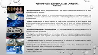 ALGUNAS DE LAS SUBDISCIPLINAS DE LA MEDICINA
FORENSE:
• Antropología Forense: Estudia la diversidad humana a nivel biológico. Se encarga de la identificación de restos
humanos y también de cadáveres.
• Biología Forense: Es la aplicación de conocimientos de las ciencias biológicas en investigaciones legales y la
criminalística, mediante el estudio sistemático de las huellas o indicios biológicos dejados por el autor o víctima en la
escena del crimen.
• Genética Forense: estudio de vestigios biológicos de interés criminal como manchas de sangre, esperma, pelos.
genética necesarios para resolver ciertos problemas jurídicos. Los tipos de pericia más solicitados al laboratorio de
genética forense por los tribunales son casos de investigación biológica de la paternidad, pericias de criminalística
biológica.
• Necropapiloscopía Forense O Necrodactiloscopia: Es la ciencia que se encarga del estudio de la identificación de
cadáveres mediante la dactiloscopia.
• Psicología Forense: La psicología forense es la rama que aplica los principios e investigaciones generales de la
psicología (ya sea clínica, social, cognitiva…) con el objetivo de asesorar a los jueces y tribunales en los procesos
judiciales.
• Psiquiatría Forense: Estudia los diagnósticos y rehabilitación de los tratamientos de mentales, tiene como objetivo
fundamental dar a conocer al profesional del mundo de la criminología.
• Tanatología Forense: Su finalidad es demostrar porque se produjo una muerte. abarca el estudio de la muerte y de
todas sus circunstancias, desde el punto de vista de las exigencias.
• Toxicología Forense: Tiene como función primordial aislar e identificar drogas, venenos y otros compuestos químicos
en fluidos y tejidos humanos.
 