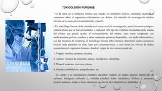 TOXICOLOGÍA FORENSE
- Es la rama de la medicina forense que estudia los productos tóxicos, sustancias químicas o
venenosos sobre el organismo relacionados con delitos, los métodos de investigación médico
forense en los casos de envenenamiento y muerte.
- Un toxicólogo forense debe considerar el contexto de la investigación, particularmente cualquier
síntoma físico que se haya presentado, y cualquier otro tipo de evidencia recolectada en la escena
del crimen que pueda ayudar al esclarecimiento del mismo, tales como recipientes con
medicamentos, polvos, residuos y otras sustancias químicas disponibles. con dicha información y
con las muestras de evidencia, el toxicólogo forense debe entonces determinar cuáles sustancias
tóxicas están presentes en ellas, bajo que concentraciones, y cual serían los efectos de dichas
sustancias en el organismo humano. donde el origen de los venenos puede ser:
1. Vegetal: morfina, atropina, nicotina.
2. Animal: venenos de serpientes, abejas, escorpiones, epinefrina.
3. Mineral: arsénico, mercurio, plomo.
4. Sintético: barbitúricos, tranquilizantes, etc.
- En cuanto a su clasificación podemos encontrar venenos en estado gaseoso (monóxido de
carbono, hidrógeno sulfurado...), volátiles (alcohol, ácido cianhídrico, fósforo...), minerales
(plomo, arsénico, ácidos y bases caústicos), orgánicos fijos (barbitúricos, alcaloides...)
 