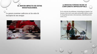 EL MAYOR IMPACTO DE ESTAS
INVESTIGACIONES.
LA MEDICINA FORENSE REUNE UN
COMPLEMENTO IMPRESCRIPTIBLE.
Lo genera examinar cadáveres en las salas de
necropsia de una morgue
En la solución de problemas criminológicos donde el ser
humano interviene como parte primordial (delitos contra
la integridad personal, intoxicaciones, identificación de
restos, etc.)
 