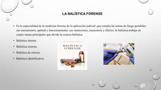 LA BALÍSTICA FORENSE
• Es la especialidad de la medicina forense de la aplicación judicial ,que estudia las armas de fuego portátiles
sus mecanismos, aptitud y funcionamiento, sus municiones, trayectoria y efectos. la balística trabaja en
cuatro ramas principales que divide la ciencia balística.
• Balística interna.
• Balística externa.
• Balística de efectos.
• Balística identificativa.
 