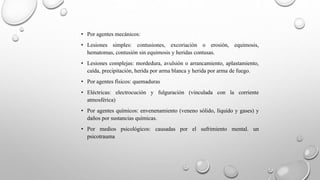 • Por agentes mecánicos:
• Lesiones simples: contusiones, excoriación o erosión, equimosis,
hematomas, contusión sin equimosis y heridas contusas.
• Lesiones complejas: mordedura, avulsión o arrancamiento, aplastamiento,
caída, precipitación, herida por arma blanca y herida por arma de fuego.
• Por agentes físicos: quemaduras
• Eléctricas: electrocución y fulguración (vinculada con la corriente
atmosférica)
• Por agentes químicos: envenenamiento (veneno sólido, líquido y gases) y
daños por sustancias químicas.
• Por medios psicológicos: causadas por el sufrimiento mental. un
psicotrauma
 