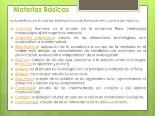 Materias Básicas
La siguiente es una lista de las materias básicas de formación en la carrera de medicina:

   Anatomía humana: es el estudio de la estructura física (morfología
    macroscópica) del organismo humano.
   Anatomía patológica: estudio de las alteraciones morfológicas que
    acompañan a la enfermedad.
   Bioestadística: aplicación de la estadística al campo de la medicina en el
    sentido más amplio; los conocimientos de estadística son esenciales en la
    planificación, evaluación e interpretación de la investigación.
   Bioética: campo de estudio que concierne a la relación entre la biología,
    la ciencia la medicina y la ética.
   Biofísica: es el estudio de la biología con los principios y métodos de la física.
   Biología: ciencia que estudia los seres vivos.
   Bioquímica: estudio de la química en los organismos vivos, especialmente la
    estructura y función de sus componentes.
   Cardiología: estudio de las enfermedades del corazón y del sistema
    cardiovascular.
   Citología (o biología celular): estudio de la célula en condiciones fisiológicas.
   Dermatología: estudio de las enfermedades de la piel y sus anexos.
 