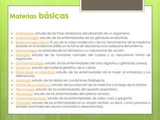 Materias           básicas

   Embriología: estudio de las fases tempranas del desarrollo de un organismo.
   Endocrinología: estudio de las enfermedades de las glándulas endócrinas.
   Epidemiología clínica: El uso de la mejor evidencia y de las herramientas de la medicina
    basada en la evidencia (MBE) en la toma de decisiones a la cabecera del enfermo.
   Farmacología: es el estudio de los fármacos y su mecanismo de acción.
   Fisiología: estudio de las funciones normales del cuerpo y su mecanismo íntimo de
    regulación.
   Gastroenterología: estudio de las enfermedades del tubo digestivo y glándulas anexas.
   Genética: estudio del material genético de la célula.
   Ginecología y obstetricia: estudio de las enfermedades de la mujer, el embarazo y sus
    alteraciones.
   Histología: estudio de los tejidos en condiciones fisiológicas.
   Historia de la medicina: estudio de la evolución de la medicina a lo largo de la historia.
   Neumología: estudio de las enfermedades del aparato respiratorio.
   Neurología: estudio de las enfermedades del sistema nervioso.
   Otorrinolaringología: estudio de las enfermedades de oídos, naríz y garganta.
   Patología: estudio de las enfermedades en su amplio sentido, es decir, como procesos o
    estados anormales de causas conocidas o desconocidas.
 