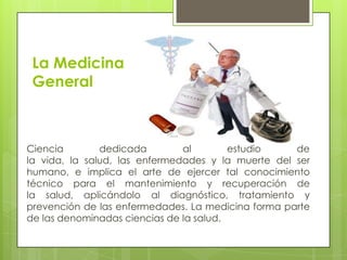 La Medicina
 General



Ciencia        dedicada        al        estudio    de
la vida, la salud, las enfermedades y la muerte del ser
humano, e implica el arte de ejercer tal conocimiento
técnico para el mantenimiento y recuperación de
la salud, aplicándolo al diagnóstico, tratamiento y
prevención de las enfermedades. La medicina forma parte
de las denominadas ciencias de la salud.
 