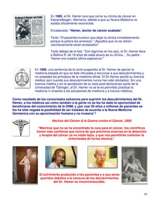 En 1985, el Dr. Hamer tuvo que cerrar su clínica de cáncer en
                          Katzenelbogen, Alemania, debido a que su Nueva Medicina no
                          estaba oficialmente reconocida.

                          Encabezado: "Hamer, doctor de cáncer acabado".

                          Texto: 70 pacientes tuvieron que dejar la clínica inmediatamente
                          porque la policía los amenazó: "¡Aquellos que no se retiren
                          voluntariamente serán arrestados!"

                          Texto debajo de la foto: "Con lágrimas en los ojos, el Dr. Hamer lleva
                          a Bettina R. de 18 años de edad afuera de su clínica… Su padre:
                          'Hamer era nuestra última esperanza.'"


               En 1986, una sentencia de la corte suspendió al Dr. Hamer de ejercer la
               medicina basada en que se éste rehusaba a renunciar a sus descubrimientos y
               no aceptaba los principios de la medicina oficial. El Dr Hamer perdió su licencia
               médica (aún cuando sus descubrimientos nunca han sido refutados). Sin una
               licencia médica y sin la aprobación de su tesis post-doctoral por parte de la
               Universdad de Tübingen, al Dr. Hamer no se le es permitido practicar la
               medicina ni enseñar a los estudiantes de medicina y a futuros médicos.

Como resultado de los concertados esfuerzos para suprimir los descubrimientos del Dr.
Hamer, a los médicos así como también a la gente no se les ha dado la oportunidad de
beneficiarse del conocimiento de la GNM, y ¡por casi 30 años a millones de pacientes se
les ha sido negada la posibilidad de ser tratados de acuerdo a la Nueva Medicina
Germánica con su aproximación humana y no invasiva”!

                           Hechos del Cáncer & la Guerra contra el Cáncer, 2009

                  "Mientras que no se ha encontrado la cura para el cáncer, los científicos
                tienen más confianza que nunca de que próximos avances en la detección
                   y terapia del cáncer ya no están lejos, y que nos permitirán controlar la
                                       enfermedad de forma efectiva."




                  El sufrimiento producido a los pacientes y a sus seres
                  queridos debidos a la censura de los decubrimientos
                            del Dr. Hamer es inconmensurable.


                                                                                               10
 