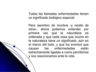 Todas las llamadas enfermedades tienen
un significado biológico especial.
Para asombro de muchos -y recelo de
otros-, ahora podemos entender por
primera vez que la naturaleza es
ordenada y que cada cosa que ocurre en
la naturaleza tiene un significado, aún en
el marco del todo, y que los eventos que
causan las enfermedades están
estrechamente ligadas a como percibimos
y nos reaccionamos ante la vida.
 