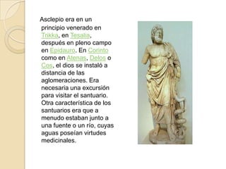 Asclepioera en un principio venerado en Trikka, en Tesalia, después en pleno campo en Epidauro. En Corinto como en Atenas, Delos o Cos, el dios se instaló a distancia de las aglomeraciones. Era necesaria una excursión para visitar el santuario. Otra característica de los santuarios era que a menudo estaban junto a una fuente o un río, cuyas aguas poseían virtudes medicinales.