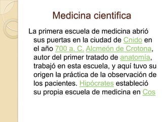 Medicina cientificaLa primera escuela de medicina abrió sus puertas en la ciudad de Cnido en el año 700 a. C.Alcmeón de Crotona, autor del primer tratado de anatomía, trabajó en esta escuela, y aquí tuvo su origen la práctica de la observación de los pacientes. Hipócrates estableció su propia escuela de medicina en Cos
