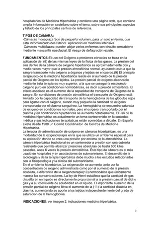 hospitalarios de Medicina Hiperbárica y contiene una página web, que contiene
amplia información en castellano sobre el tema, sobre sus principales aspectos
y listado de los principales centros de referencia.
TIPOS DE CAMARA:
-Cámaras monoplaza Son de pequeño volumen, para un solo enfermo, que
está incomunicado del exterior. Aplicación en medicina intensiva.
-Cámaras multiplazas: pueden alojar varios enfermos con circuito semiabierto
mediante mascarilla nasofacial. El riesgo de deflagración existe.
FUNDAMENTOS:El uso del Oxígeno a presiones elevadas se basa en la
aplicación de (8) de las mismas leyes de la física de los gases. La presión del
aire dentro de la cámara de oxígeno hiperbárico es aproximadamente dos y
media veces mayor que la presión atmosférica normal, ayudando esto a que la
sangre transporte más oxigeno a órganos y tejidos en el cuerpo.(9) El principio
terapéutico de la medicina hiperbárica reside en el aumento de la presión
parcial de Oxigeno en los tejidos. La presión parcial de oxigeno alcanzable
mediante ésta terapia es muy superior, a la que se coseguiría respirando
oxígeno puro en condiciones normobáricas, es decir a presión atmosférica. El
efecto asociado es el aumento de la capacidad de transporte de Oxigeno de la
sangre. En condiciones de presión atmosférica el transporte de Oxígeno está
limitado por la capacidad de transporte de la hemoglobina de los globulos rojos
para ligarse con el oxigeno, siendo muy pequeña la cantidad de oxígeno
transportada por el plasma sanguíneo. La hemoglobina se encuentra saturada
de oxígeno en condiciones normales, pero el oxígeno transportado por el
plasma y en condiciones hiperbáricas se aumenta notablemente. El uso de la
medicina hiperbárica es actualmente un tema controvertido en la sociedad
médica y sus indicaciones terapéuticas están sometidas a debate. En España
existe desde 1988 un Comité Coordinador de Centros de Medicina
Hiperbárica.
La terapia de administración de oxígeno en cámaras hiperbáricas, es una
modalidad de la oxigenoterapia en la que se utiliza un ambiente especial para
su aplicación donde se crea una presión por encima de la atmosférica. La
cámara hiperbárica tradicional es un contenedor a presión con una cubierta
resistente que permite alcanzar presiones absolutas de hasta 600 kilos
pascales, unas 6 veces la presión atmosférica. Éste tipo de cámara es el más
usado en hospitales y en asociaciones de submarinismo. El desarrollo de la
tecnología y de la terapia hiperbárica debe mucho a los estudios relacionados
con la fisiopatología y la clínica del submarinismo.
En el ambiente hiperbárico. La oxigenación se aumenta tanto por la
concentración de oxigeno administrada como por el aumento de la presión
absoluta, a diferencia de la oxigenoterapia(10) normobárica que únicamente
maneja las concentraciones. La ley de Henri establece que la cantidad de gas
disuelto en un líquido es directamente proporcional a la presión parcial de dicho
gas y a su coeficiente de solubilidad en el líquido. El importante aumento de la
presión parcial de oxigeno lleva el aumento de la (11) la cantidad disuelta en
plasma, aumentando su aporte a los tejidos independientemente del grado de
saturación de la hemoglobina.
INDICACIONES: ver imagen 2, indicaciones medicina hiperbárica.
3
 