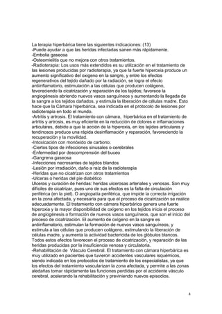 La terapia hiperbárica tiene las siguientes indicaciones: (13)
-Puede ayudar a que las heridas infectadas sanen más rápidamente.
-Embolia gaseosa
-Osteomielitis que no mejora con otros tratamientos.
-Radioterapia: Los usos más extendidos es su utilización en el tratamiento de
las lesiones producidas por radioterapia, ya que la fuerte hiperoxia produce un
aumento significativo del oxigeno en la sangre, y entre los efectos
regenerativos del tejido dañado por la radiación, se logra el efecto
antiinflamatorio, estimulación a las células que producen colágeno,
favoreciendo la cicatrización y reparación de los tejidos; favorece la
angiogénesis abriendo nuevos vasos sanguíneos y aumentando la llegada de
la sangre a los tejidos dañados, y estimula la liberación de células madre. Esto
hace que la Cámara hiperbárica, sea indicada en el protocolo de lesiones por
radioterapia en todo el mundo.
-Artritis y artrosis. El tratamiento con cámara, hiperbárica en el tratamiento de
artritis y artrosis, es muy eficiente en la reducción de dolores e inflamaciones
articulares, debido a que la acción de la hiperoxia, en los tejidos articulares y
tendinosos produce una rápida desinflamación y reparación, favoreciendo la
recuperación y la movilidad.
-Intoxicación con monóxido de carbono.
-Ciertos tipos de infecciones sinusales o cerebrales
-Enfermedad por descomprensión del buceo
-Gangrena gaseosa
-Infecciones necrosantes de tejidos blandos
-Lesión por irradiación, daño a raíz de la radioterapia
-Heridas que no cicatrizan con otros tratamientos
-Ulceras o heridas del pie diabético
Ulceras y curación de heridas: heridas ulcerosas arteriales y venosas. Son muy
difíciles de cicatrizar, pues uno de sus efectos es la falta de circulación
periférica (en la piel). O angiopatía periférica, que impide la correcta irrigación
en la zona afectada, y necesaria para que el proceso de cicatrización se realice
adecuadamente. El tratamiento con cámara hiperbárica genera una fuerte
hiperoxia y la mayor disponibilidad de oxígeno en los tejidos inicia el proceso
de angiogénesis o formación de nuevos vasos sanguíneos, que son el inicio del
proceso de cicatrización. El aumento de oxígeno en la sangre es
antiinflamatorio, estimulan la formación de nuevos vasos sanguíneos, y
estimula a las células que producen colágeno, estimulando la liberación de
células madre, y aumenta la actividad bactericida de los glóbulos blancos.
Todos estos efectos favorecen el proceso de cicatrización, y reparación de las
heridas producidas por la insuficiencia venosa y circulatoria.
-Rehabilitación de Vásculo Cerebral. El tratamiento con cámara hiperbárica es
muy utilizado en pacientes que tuvieron accidentes vasculares isquémicos,
siendo indicada en los protocolos de tratamiento de los especialistas, ya que
los efectos del tratamiento vascularizan la zona afectada, y permite a las zonas
aledañas tomar rápidamente las funciones perdidas por el accidente vásculo
cerebral, acelerando la rehabilitación y previniendo nuevos episodios.
4
 