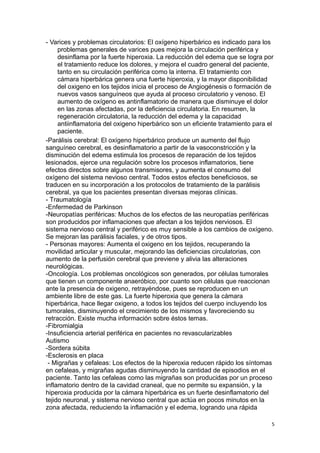 - Varices y problemas circulatorios: El oxígeno hiperbárico es indicado para los
problemas generales de varices pues mejora la circulación periférica y
desinflama por la fuerte hiperoxia. La reducción del edema que se logra por
el tratamiento reduce los dolores, y mejora el cuadro general del paciente,
tanto en su circulación periférica como la interna. El tratamiento con
cámara hiperbárica genera una fuerte hiperoxia, y la mayor disponibilidad
del oxigeno en los tejidos inicia el proceso de Angiogénesis o formación de
nuevos vasos sanguíneos que ayuda al proceso circulatorio y venoso. El
aumento de oxígeno es antinflamatorio de manera que disminuye el dolor
en las zonas afectadas, por la deficiencia circulatoria. En resumen, la
regeneración circulatoria, la reducción del edema y la capacidad
antiinflamatoria del oxigeno hiperbárico son un eficiente tratamiento para el
paciente.
-Parálisis cerebral: El oxígeno hiperbárico produce un aumento del flujo
sanguíneo cerebral, es desinflamatorio a partir de la vasoconstricción y la
disminución del edema estimula los procesos de reparación de los tejidos
lesionados, ejerce una regulación sobre los procesos inflamatorios, tiene
efectos directos sobre algunos transmisores, y aumenta el consumo del
oxígeno del sistema nevioso central. Todos estos efectos beneficiosos, se
traducen en su incorporación a los protocolos de tratamiento de la parálisis
cerebral, ya que los pacientes presentan diversas mejoras clínicas.
- Traumatología
-Enfermedad de Parkinson
-Neuropatías periféricas: Muchos de los efectos de las neuropatías periféricas
son producidos por inflamaciones que afectan a los tejidos nerviosos. El
sistema nervioso central y periférico es muy sensible a los cambios de oxígeno.
Se mejoran las parálisis faciales, y de otros tipos.
- Personas mayores: Aumenta el oxigeno en los tejidos, recuperando la
movilidad articular y muscular, mejorando las deficiencias circulatorias, con
aumento de la perfusión cerebral que previene y alivia las alteraciones
neurológicas.
-Oncología. Los problemas oncológicos son generados, por células tumorales
que tienen un componente anaeróbico, por cuanto son células que reaccionan
ante la presencia de oxigeno, retrayéndose, pues se reproducen en un
ambiente libre de este gas. La fuerte hiperoxia que genera la cámara
hiperbárica, hace llegar oxigeno, a todos los tejidos del cuerpo incluyendo los
tumorales, disminuyendo el crecimiento de los mismos y favoreciendo su
retracción. Existe mucha información sobre éstos temas.
-Fibromialgia
-Insuficiencia arterial periférica en pacientes no revascularizables
Autismo
-Sordera súbita
-Esclerosis en placa
- Migrañas y cefaleas: Los efectos de la hiperoxia reducen rápido los síntomas
en cefaleas, y migrañas agudas disminuyendo la cantidad de episodios en el
paciente. Tanto las cefaleas como las migrañas son producidas por un proceso
inflamatorio dentro de la cavidad craneal, que no permite su expansión, y la
hiperoxia producida por la cámara hiperbárica es un fuerte desinflamatorio del
tejido neuronal, y sistema nervioso central que actúa en pocos minutos en la
zona afectada, reduciendo la inflamación y el edema, logrando una rápida
5
 