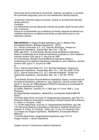 disminución de los síntomas en el paciente. Además, se produce un aumento
de la perfusión sanguínea, junto con una redistribución del flujo cerebral.
-Suministrar suficiente oxigeno al pulmón, durante un procedimiento llamado
lavado pulmonar
Ciompleto .
Los tratamientos para las afecciones crónicas se pueden repetir durante varios
días u semanas.
Vemos su incuestionable uso en Medicina de familia, después de detectar sus
múltiples indicaciones, en Medicina de familia y poder derivar para su uso
adecuado a tiempo.
BIBLIOGRAFIA:1) Oxigenoterapia hiperbárica, pgs1-3, Medline Plus
Enciclopedia Medica, Biblioteca Nacional de EEUU.
2) L. García Covarrubias, E.C., E.C. Sánchez Rodríguez, Terapia con
oxigenación hiperbárica , Gaceta Med. Mex. Vol. 1,136, No
2000, pgs.45-53 . 3) Jordi Desola, Revista virtual de Medicina hiperbárica,
Bases y fundamentos de la medicina hiperbárica, publicado en Jano, Medicine,
volumen número:1260, pgs:5-11, d)e junio de 1998
4) 3 Jordi Desola, Revista virtual de Medicina hiperbárica, Bases y
fundamentos de la medicina hiperbárica, publicado en Jano, Medicine, volumen
número:1260, pgs:5-11, de junio de 1998
4)
5) 2) L. García Covarrubias, E.C., E.C. Sánchez Rodríguez, Terapia con
oxigenación hiperbárica , Gaceta Med. Mex. Vol. 1,136, No1,2000, PG:45
6) 2) L. García Covarrubias, E.C., E.C. Sánchez Rodríguez, Terapia con
oxigenación hiperbárica , Gaceta Med. Mex. Vol. 1,136, No, PG:45
7)
Jordi Desola, Revista virtual de Medicina hiperbárica, Bases y fundamentos de
la medicina hiperbárica, publicado en Jano, Medicine, volumen número:1260,
pgs:5-11, de junio de 1998,editadapor CRISUTH. Barcelona,el Coordinador fe
Medicina Hiperbárica de España.
8) AJANO. Medicina ,Volumen LIV, n.1260, pgs: 5-11,junio 1998, L. Luna
Rodríguez.
9) Oxigenoterapia hiperbárica, MedlinePlus, enciclopedia médica BBN DE
EEUU.
10) Emilio Salas Prado, et al,cap:13, Oxigenoterapia hiperbárica, pgs:108-110,
Manual de Medicina subacuática e hiperbárica, Hospital General de la Defensa,
S. Carlos, S. Fernando , Cádiz
11) ) Emilio Salas Prado, et al,cap:13, Oxigenoterapia hiperbárica, pgs:108-
110, Manual de Medicina subacuática e hiperbárica, Hospital General de la
Defensa, S. Carlos, S. Fernando , Cádiz, cap. 13, pg.110, Imprenta la Isla
12) Terapia con Oxigeno hiperbárico, MedlinePlus, Enciclopedia Medica
BNEEUU.
13) Emilio Salas Pardo, Oxigenoterapia hiperbárica: pgs:110-113.
Imagen número 1: cámara hiperbárica
Imagen número 2 :indicaciones medicina hiperbarica
6
 