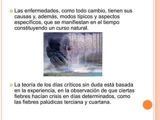 Las enfermedades, como todo cambio, tienen sus causas y, además, modos típicos y aspectos específicos, que se manifiestan en el tiempo constituyendo un curso natural. La teoría de los días críticos sin duda está basada en la experiencia, en la observación de que ciertas fiebres hacían crisis en días determinados, como las fiebres palúdicas terciana y cuartana.