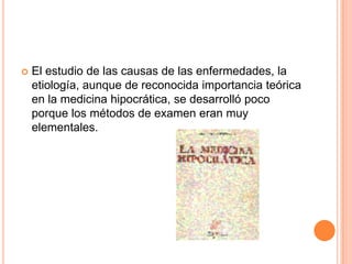 El estudio de las causas de las enfermedades, la etiología, aunque de reconocida importancia teórica en la medicina hipocrática, se desarrolló poco porque los métodos de examen eran muy elementales.