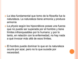 La idea fundamental que tomo de la filosofia fue la naturaleza. La naturaleza tiene armonía y produce armoníaLa physis según los hipocráticos posee una fuerza que no puede ser superada por el hombre y tiene límites infranqueables por lo humano; y por lo tanto, en relación con la enfermedad, no hay nada a qué invocar más allá de esos límites.El hombre puede dominar lo que en la naturaleza ocurre por azar, pero no lo que sucede por necesidad.