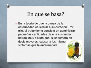 En que se basa?
O En la teoría de que la causa de la
enfermedad es similar a su curación. Por
ello, el tratamiento consiste en administrar
pequeñas cantidades de una sustancia
natural muy diluida que, si se tomara en
dosis mayores, causaría los mismos
síntomas que la enfermedad.
 
