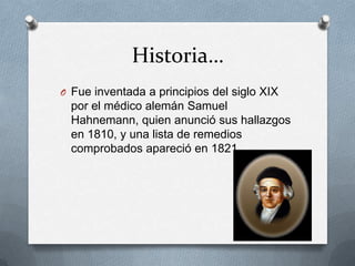 Historia…
O Fue inventada a principios del siglo XIX
por el médico alemán Samuel
Hahnemann, quien anunció sus hallazgos
en 1810, y una lista de remedios
comprobados apareció en 1821.
 