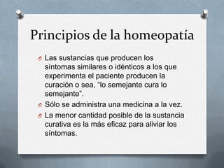 Principios de la homeopatía
O Las sustancias que producen los
síntomas similares o idénticos a los que
experimenta el paciente producen la
curación o sea, “lo semejante cura lo
semejante”.
O Sólo se administra una medicina a la vez.
O La menor cantidad posible de la sustancia
curativa es la más eficaz para aliviar los
síntomas.
 