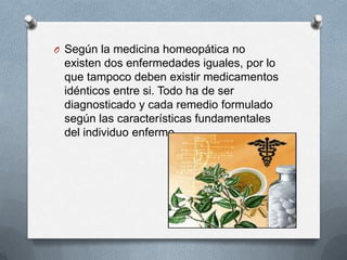 O Según la medicina homeopática no
existen dos enfermedades iguales, por lo
que tampoco deben existir medicamentos
idénticos entre si. Todo ha de ser
diagnosticado y cada remedio formulado
según las características fundamentales
del individuo enfermo.
 