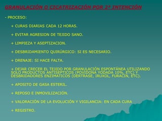 GRANULACIÓN O CICATRIZACIÓN POR 2ª INTENCIÓN
- PROCESO:
+ CURAS DIARIAS CADA 12 HORAS.
+ EVITAR AGRESION DE TEJIDO SANO.
+ LIMPIEZA Y ASEPTIZACION.
+ DESBRIDAMIENTO QUIRÚRGICO: SI ES NECESARIO.
+ DRENAJE: SI HACE FALTA.
+ DEJAR CRECER EL TEJIDO POR GRANULACIÓN ESPONTÁNEA UTILIZANDO
SOLO PRODUCTOS ANTISEPTICOS (POVIDONA YODADA 10%, ETC) Y
DESBRIDADORES ENZIMATICOS (DERTRASE, IRUXOL, FURACIN, ETC).
+ APOSITO DE GASA ESTERIL.
+ REPOSO E INMOVILIZACIÓN.
+ VALORACIÓN DE LA EVOLUCIÓN Y VIGILANCIA: EN CADA CURA
+ REGISTRO.
 