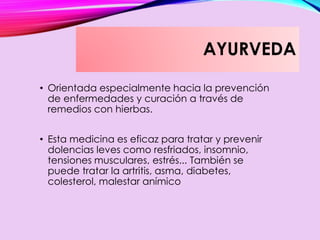 AYURVEDA
• Orientada especialmente hacia la prevención
de enfermedades y curación a través de
remedios con hierbas.
• Esta medicina es eficaz para tratar y prevenir
dolencias leves como resfriados, insomnio,
tensiones musculares, estrés... También se
puede tratar la artritis, asma, diabetes,
colesterol, malestar anímico
 