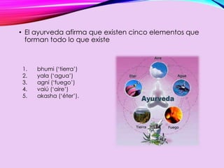 • El ayurveda afirma que existen cinco elementos que
forman todo lo que existe
1. bhumi (‘tierra’)
2. yala (‘agua’)
3. agní (‘fuego’)
4. vaiú (‘aire’)
5. akasha (‘éter’).
 