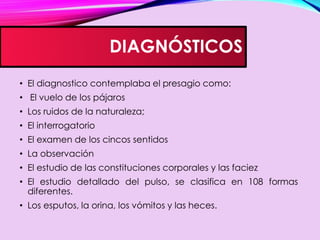 DIAGNÓSTICOS
• El diagnostico contemplaba el presagio como:
• El vuelo de los pájaros
• Los ruidos de la naturaleza;
• El interrogatorio
• El examen de los cincos sentidos
• La observación
• El estudio de las constituciones corporales y las faciez
• El estudio detallado del pulso, se clasifica en 108 formas
diferentes.
• Los esputos, la orina, los vómitos y las heces.
 