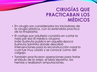 CIRUGÍAS QUE
PRACTICABAN LOS
MÉDICOS
• En cirugía son considerados los iniciadores de
la cirugía plástica, con la extendida practica
de la rinoplastia.
• El castigo por adulterio consistía en cortar la
nariz por eso El médico cirujano
Indio Sushruta publica en aquella época
Sushruta Samhita donde describió
intervenciones para la reconstrucción nasal lo
cual fue muy usado y se conoce como del
colgajo.
• También practicaron operaciones para tratar
el lóbulo de la oreja, el labio leporino, las
hernias y realizaron amputaciones.
 