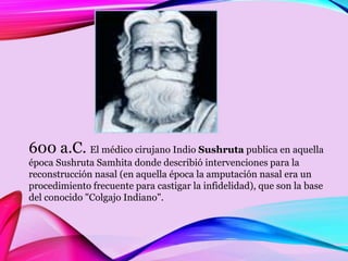 600 a.C. El médico cirujano Indio Sushruta publica en aquella
época Sushruta Samhita donde describió intervenciones para la
reconstrucción nasal (en aquella época la amputación nasal era un
procedimiento frecuente para castigar la infidelidad), que son la base
del conocido "Colgajo Indiano".
 